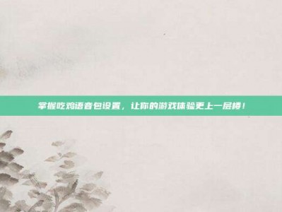 掌握吃鸡语音包设置，让你的游戏体验更上一层楼！
