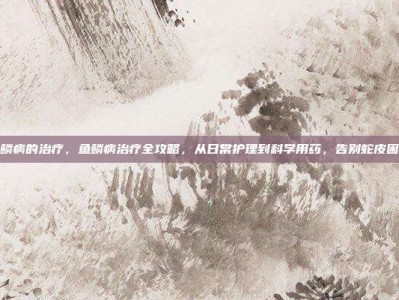鱼鳞病的治疗，鱼鳞病治疗全攻略，从日常护理到科学用药，告别蛇皮困扰
