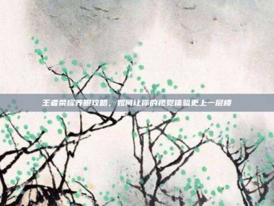 王者荣耀养眼攻略，如何让你的视觉体验更上一层楼