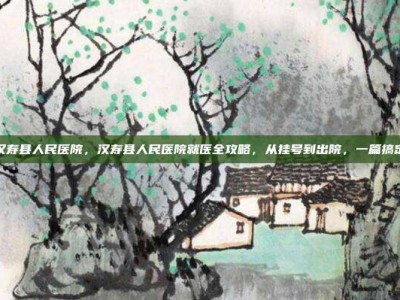 汉寿县人民医院，汉寿县人民医院就医全攻略，从挂号到出院，一篇搞定