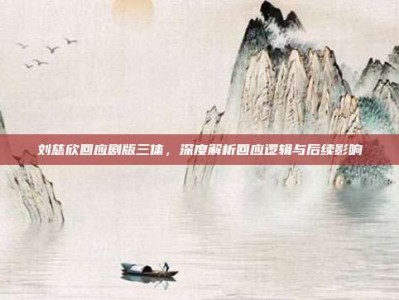 刘慈欣回应剧版三体，深度解析回应逻辑与后续影响