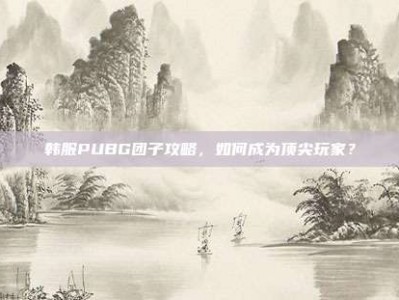 韩服PUBG团子攻略，如何成为顶尖玩家？