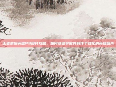 王者荣耀英雄PS图片攻略，如何快速掌握并制作个性化的英雄图片