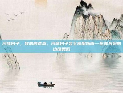 河豚白子，致命的诱惑，河豚白子完全食用指南—在鲜与险的边缘舞蹈