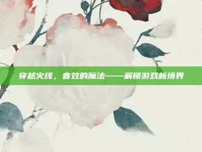 穿越火线，音效的魔法——解锁游戏新境界