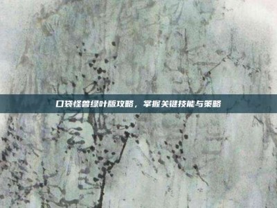 口袋怪兽绿叶版攻略，掌握关键技能与策略