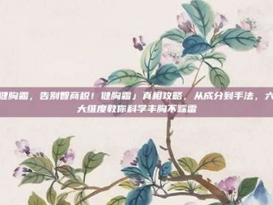 健胸霜，告别智商税！健胸霜」真相攻略，从成分到手法，六大维度教你科学丰胸不踩雷