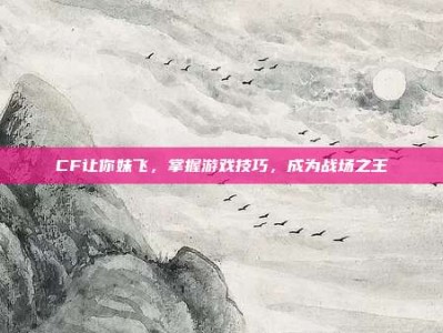 CF让你妹飞，掌握游戏技巧，成为战场之王