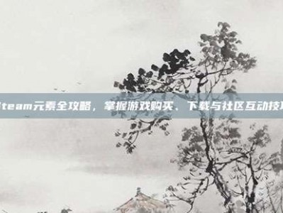 Steam元素全攻略，掌握游戏购买、下载与社区互动技巧