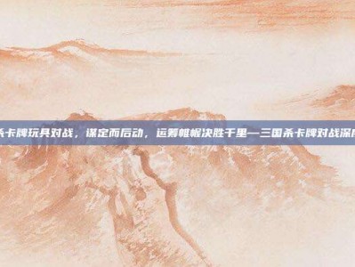 三国杀卡牌玩具对战，谋定而后动，运筹帷幄决胜千里—三国杀卡牌对战深度攻略