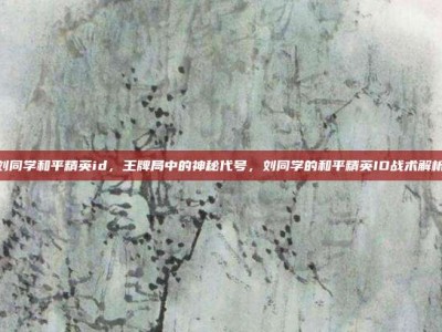 刘同学和平精英id，王牌局中的神秘代号，刘同学的和平精英ID战术解析