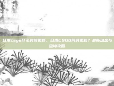 日本csgo什么时候更新，日本CSGO何时更新？最新动态与查询攻略