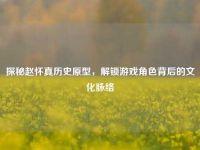 探秘赵怀真历史原型，解锁游戏角色背后的文化脉络