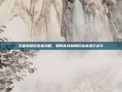 王者荣耀巨齿鲨攻略，如何高效利用巨齿鲨进行战斗