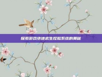 探索游戏绝地求生捏脸系统的奥秘