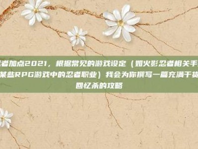 忍者加点2021，根据常见的游戏设定（如火影忍者相关手游或某些RPG游戏中的忍者职业）我会为你撰写一篇充满干货和回忆杀的攻略