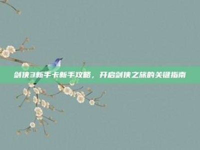 剑侠3新手卡新手攻略，开启剑侠之旅的关键指南