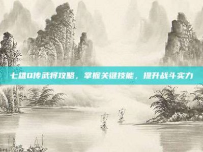 七雄Q传武将攻略，掌握关键技能，提升战斗实力