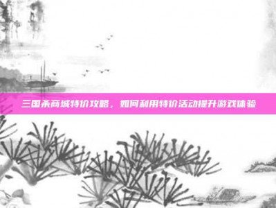 三国杀商城特价攻略，如何利用特价活动提升游戏体验