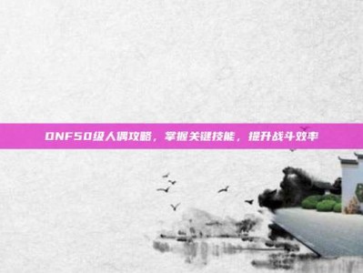 DNF50级人偶攻略，掌握关键技能，提升战斗效率