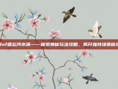 dnf遗忘河水滴——探索神秘玩法攻略，揭开独特场景秘境