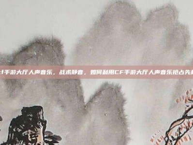 cf手游大厅人声音乐，战术静音，如何利用CF手游大厅人声音乐抢占先机