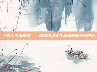 空间人气小精灵——解锁沉浸式生态场景的全新玩法