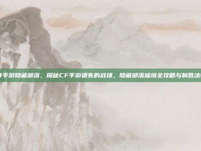 cf手游隐藏部落，探秘CF手游遗失的战场，隐藏部落墟境全攻略与制胜法则