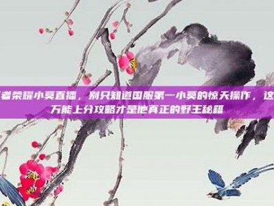 王者荣耀小莫直播，别只知道国服第一小莫的惊天操作，这篇万能上分攻略才是他真正的野王秘籍