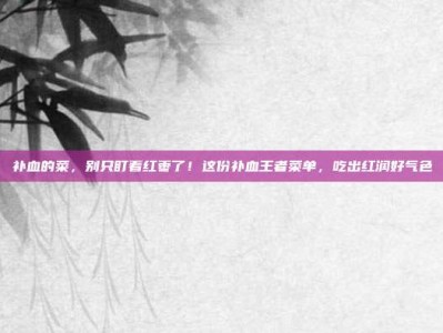 补血的菜，别只盯着红枣了！这份补血王者菜单，吃出红润好气色