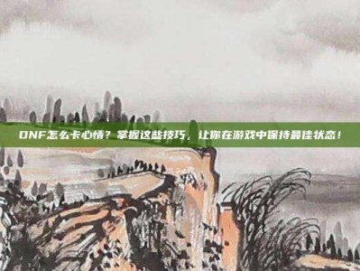 DNF怎么卡心情？掌握这些技巧，让你在游戏中保持最佳状态！