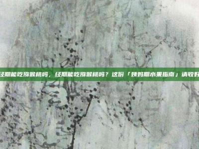 经期能吃猕猴桃吗，经期能吃猕猴桃吗？这份「姨妈期水果指南」请收好
