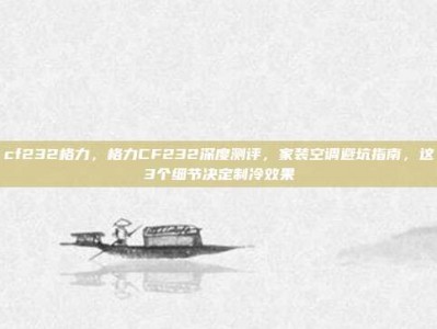 cf232格力，格力CF232深度测评，家装空调避坑指南，这3个细节决定制冷效果