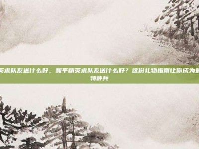 和平精英求队友送什么好，和平精英求队友送什么好？这份礼物指南让你成为最受宠的特种兵