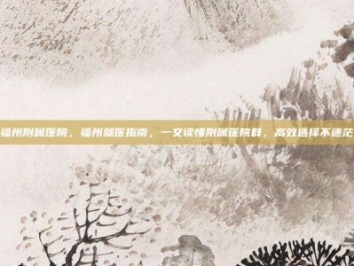 福州附属医院，福州就医指南，一文读懂附属医院群，高效选择不迷茫