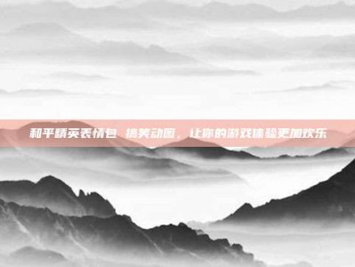 和平精英表情包 搞笑动图，让你的游戏体验更加欢乐