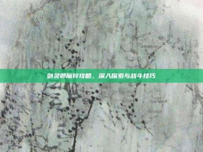 剑灵邪魔铃攻略，深入探索与战斗技巧