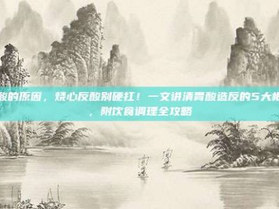 胃酸的原因，烧心反酸别硬扛！一文讲清胃酸造反的5大根源，附饮食调理全攻略