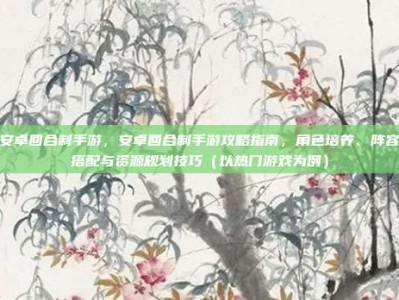 安卓回合制手游，安卓回合制手游攻略指南，角色培养、阵容搭配与资源规划技巧（以热门游戏为例）