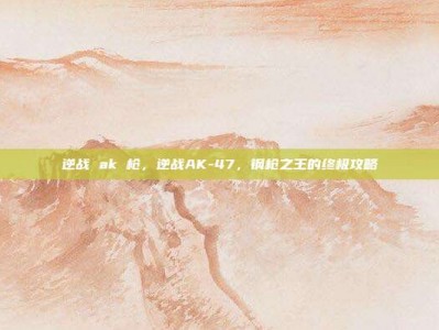 逆战 ak 枪，逆战AK-47，钢枪之王的终极攻略