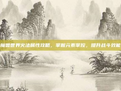 魔兽世界火法属性攻略，掌握元素掌控，提升战斗效能