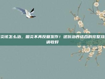 咽炎该怎么治，咽炎不再反复发作！这份治养结合的完整攻略请收好