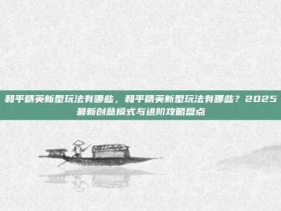 和平精英新型玩法有哪些，和平精英新型玩法有哪些？2025最新创意模式与进阶攻略盘点
