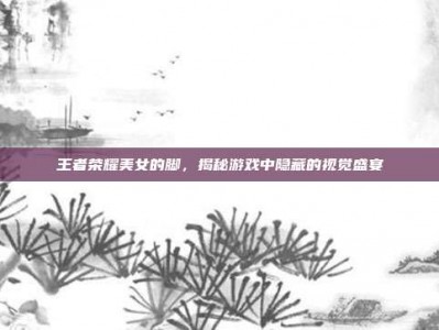 王者荣耀美女的脚，揭秘游戏中隐藏的视觉盛宴
