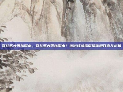婴儿多大可以喝水，婴儿多大可以喝水？这份权威指南帮你避开育儿水坑