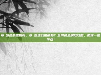 草薙剑逆战难刷吗，草薙剑逆战难刷吗？全网最全刷取攻略，助你一把毕业！