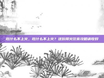 吃什么不上火，吃什么不上火？这份降火饮食攻略请收好