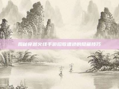 揭秘穿越火线手游招歌遗迹的隐藏技巧
