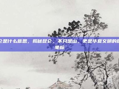 昆仑是什么意思，揭秘昆仑，不只是山，更是华夏文明的精神坐标