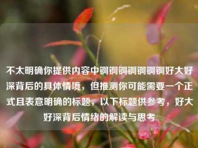 不太明确你提供内容中锕锕锕锕锕锕锕好大好深背后的具体情境，但推测你可能需要一个正式且表意明确的标题，以下标题供参考，好大好深背后情绪的解读与思考